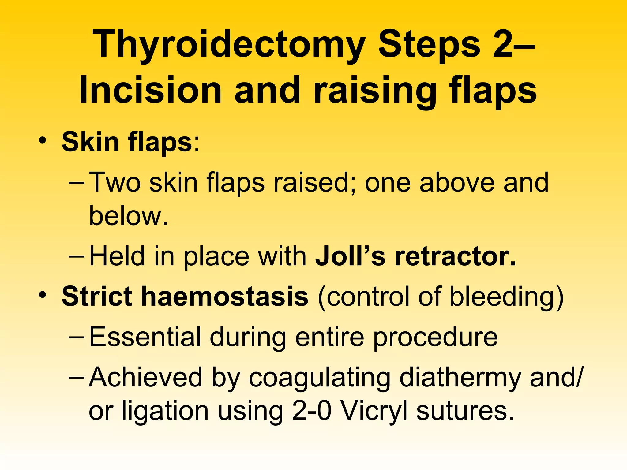 Thyroidectomy Steps 2– Incision and raising flaps   Skin flaps :  Two skin flaps raised; one above and below.  Held in place with  Joll’s retractor. Strict haemostasis  (control of bleeding) Essential during entire procedure  Achieved by coagulating diathermy and/or ligation using 2-0 Vicryl sutures.  