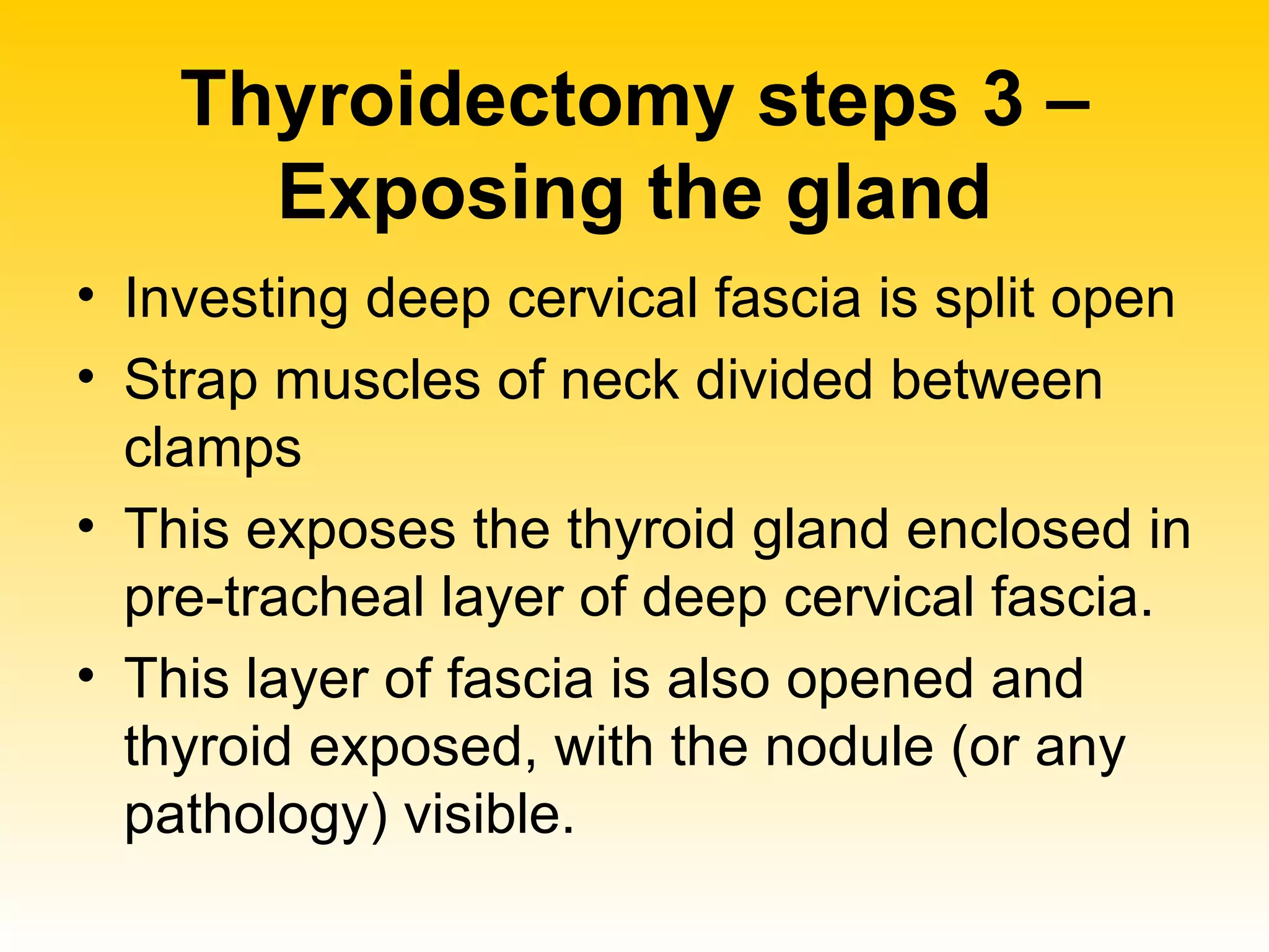 Thyroidectomy steps 3 – Exposing the gland Investing deep cervical fascia is split open Strap muscles of neck divided between clamps This exposes the thyroid gland enclosed in pre-tracheal layer of deep cervical fascia. This layer of fascia is also opened and thyroid exposed, with the nodule (or any pathology) visible.  