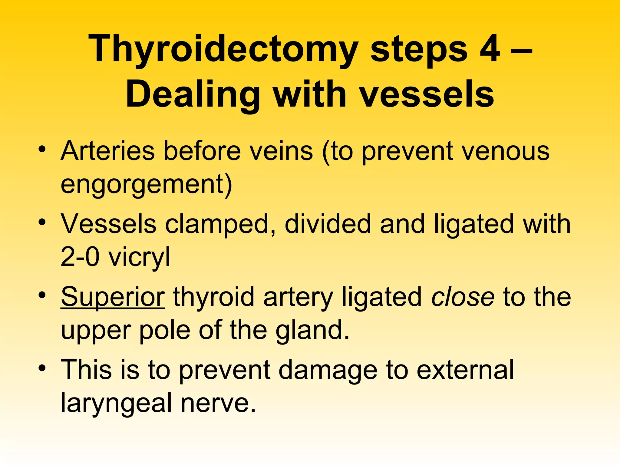 Thyroidectomy steps 4 – Dealing with vessels Arteries before veins (to prevent venous engorgement)  Vessels clamped, divided and ligated with 2-0 vicryl Superior  thyroid artery ligated  close  to the upper pole of the gland.  This is to prevent damage to external laryngeal nerve. 