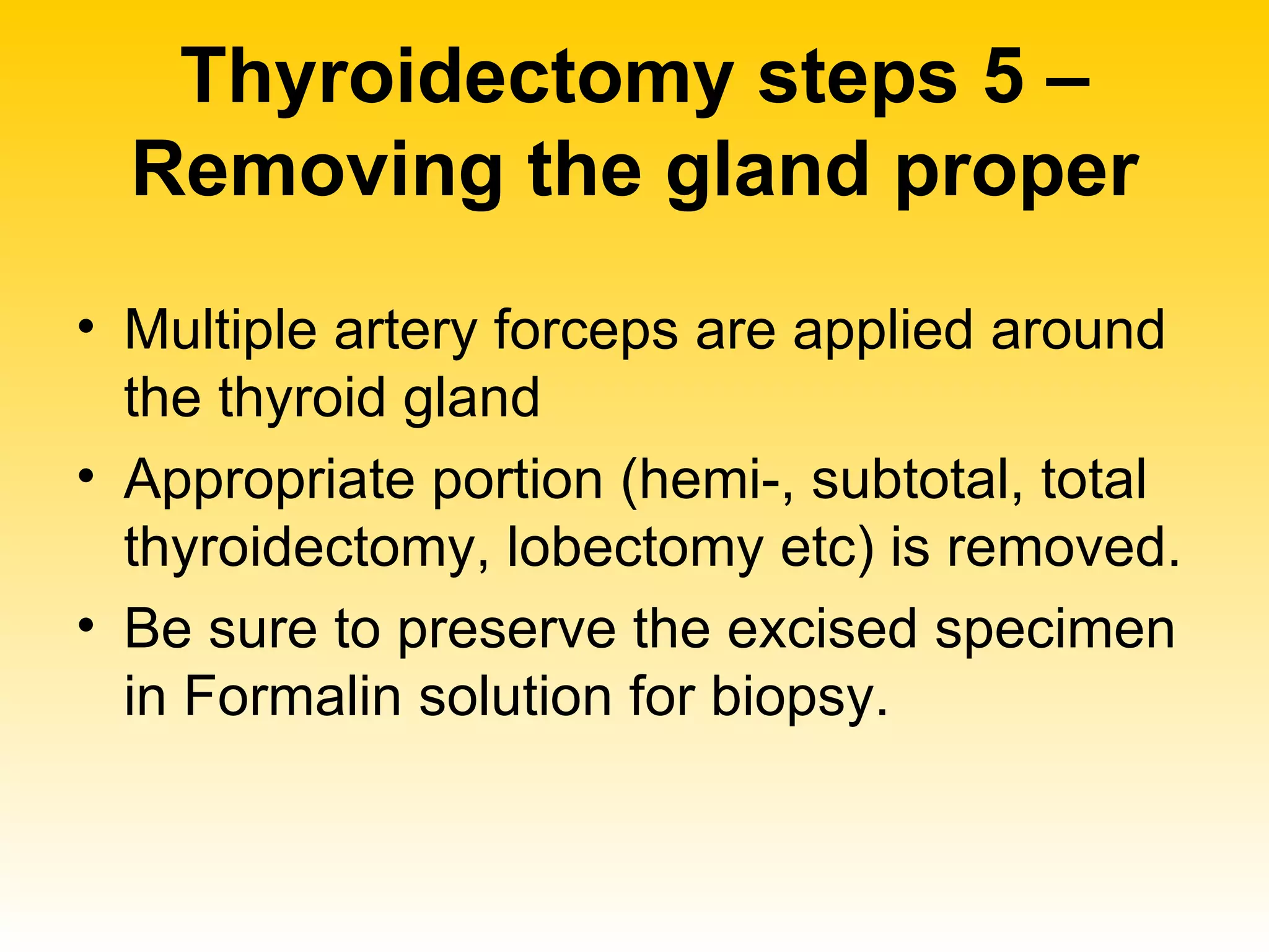 Thyroidectomy steps 5 – Removing the gland proper Multiple artery forceps are applied around the thyroid gland  Appropriate portion (hemi-, subtotal, total thyroidectomy, lobectomy etc) is removed. Be sure to preserve the excised specimen in Formalin solution for biopsy. 