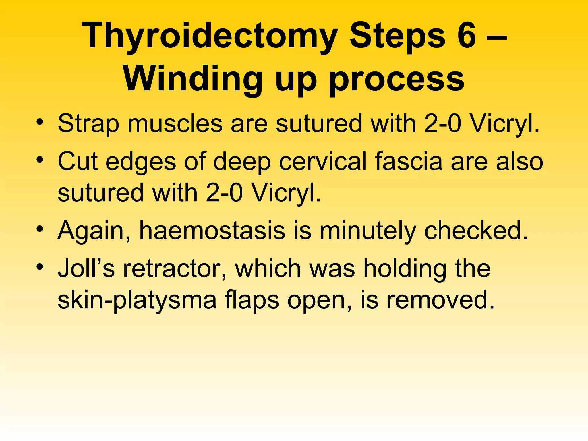 Thyroidectomy Steps 6 – Winding up process Strap muscles are sutured with 2-0 Vicryl. Cut edges of deep cervical fascia are also sutured with 2-0 Vicryl. Again, haemostasis is minutely checked. Joll’s retractor, which was holding the skin-platysma flaps open, is removed. 