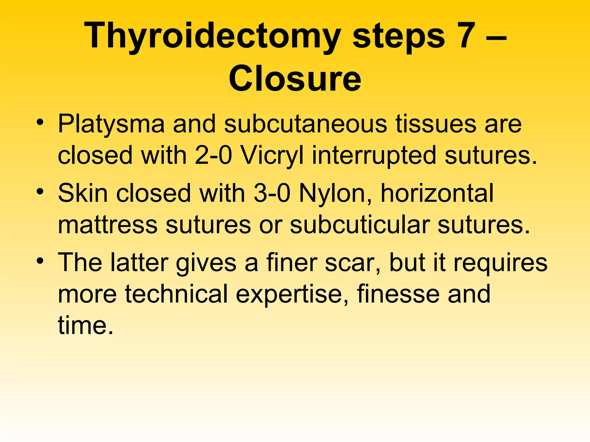 Thyroidectomy steps 7 – Closure Platysma and subcutaneous tissues are closed with 2-0 Vicryl interrupted sutures. Skin closed with 3-0 Nylon, horizontal mattress sutures or subcuticular sutures. The latter gives a finer scar, but it requires more technical expertise, finesse and time. 
