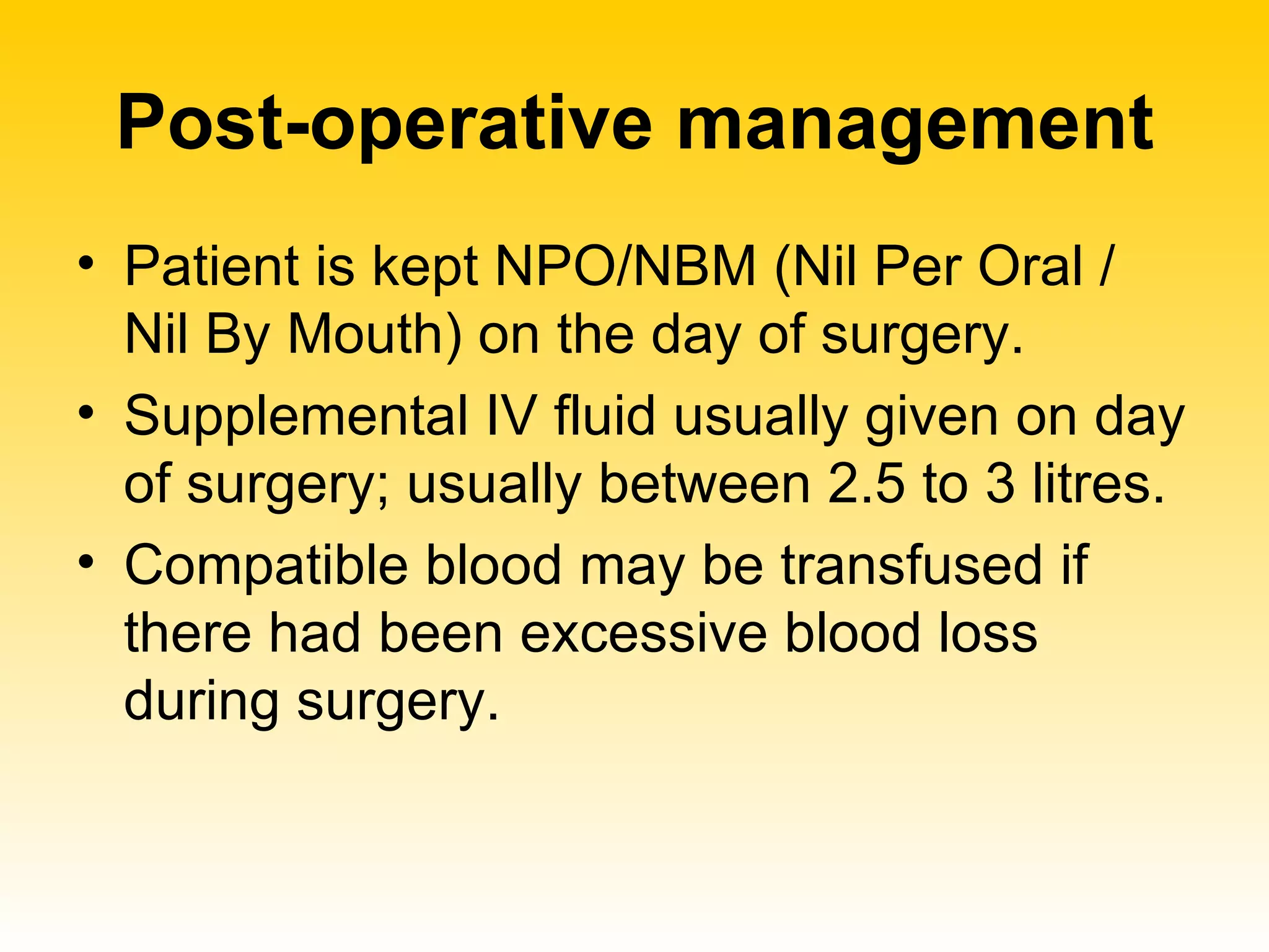 Post-operative management Patient is kept NPO/NBM (Nil Per Oral / Nil By Mouth) on the day of surgery. Supplemental IV fluid usually given on day of surgery; usually between 2.5 to 3 litres. Compatible blood may be transfused if there had been excessive blood loss during surgery. 