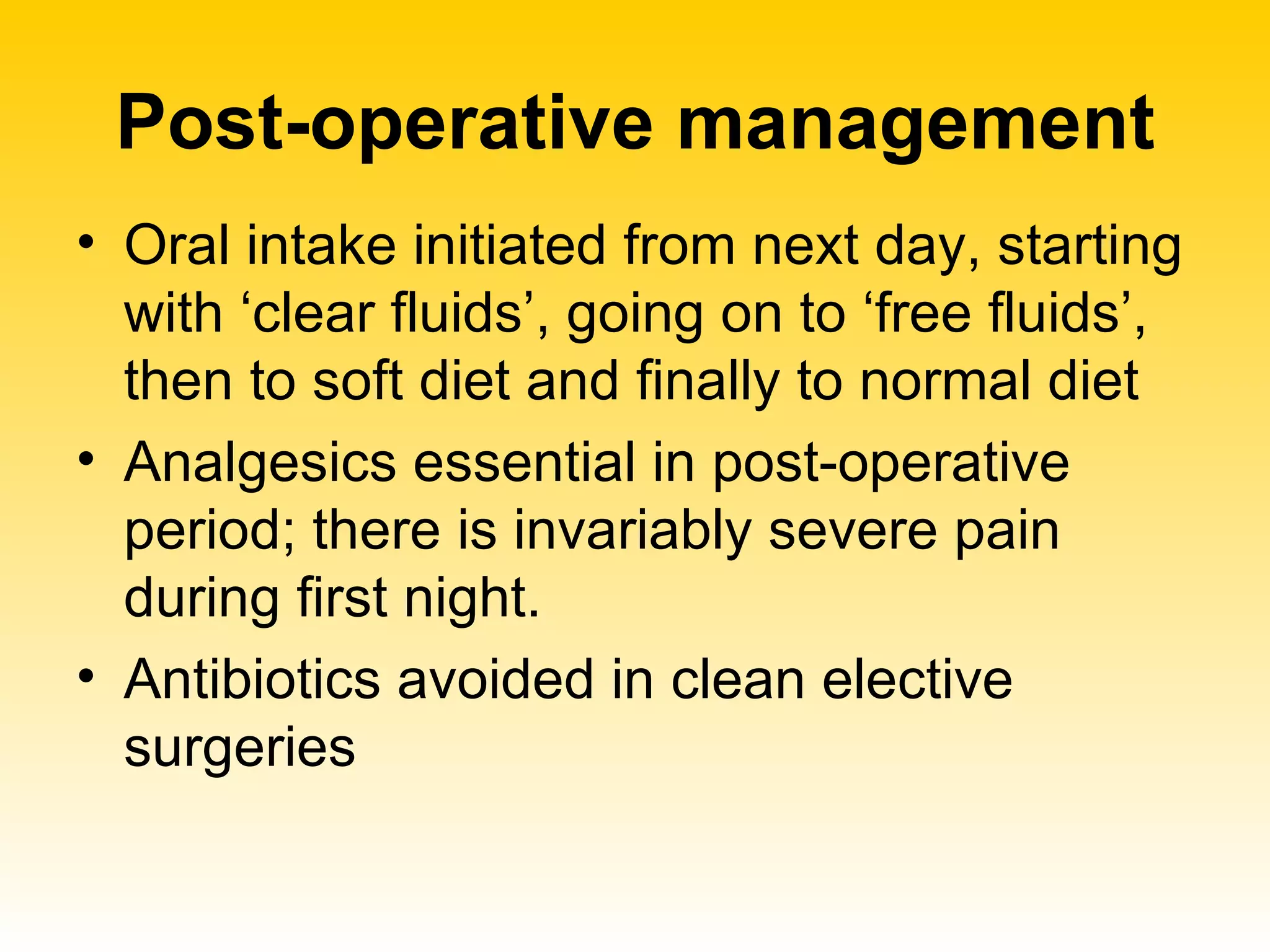 Post-operative management Oral intake initiated from next day, starting with ‘clear fluids’, going on to ‘free fluids’, then to soft diet and finally to normal diet  Analgesics essential in post-operative period; there is invariably severe pain during first night. Antibiotics avoided in clean elective surgeries 
