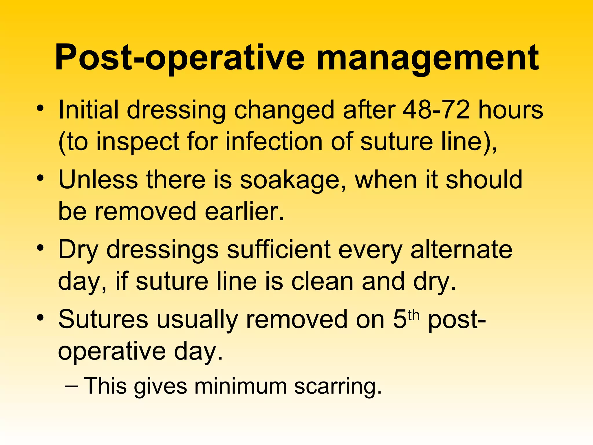 Post-operative management Initial dressing changed after 48-72 hours (to inspect for infection of suture line),  Unless there is soakage, when it should be removed earlier.  Dry dressings sufficient every alternate day, if suture line is clean and dry. Sutures usually removed on 5 th  post-operative day.  This gives minimum scarring.  