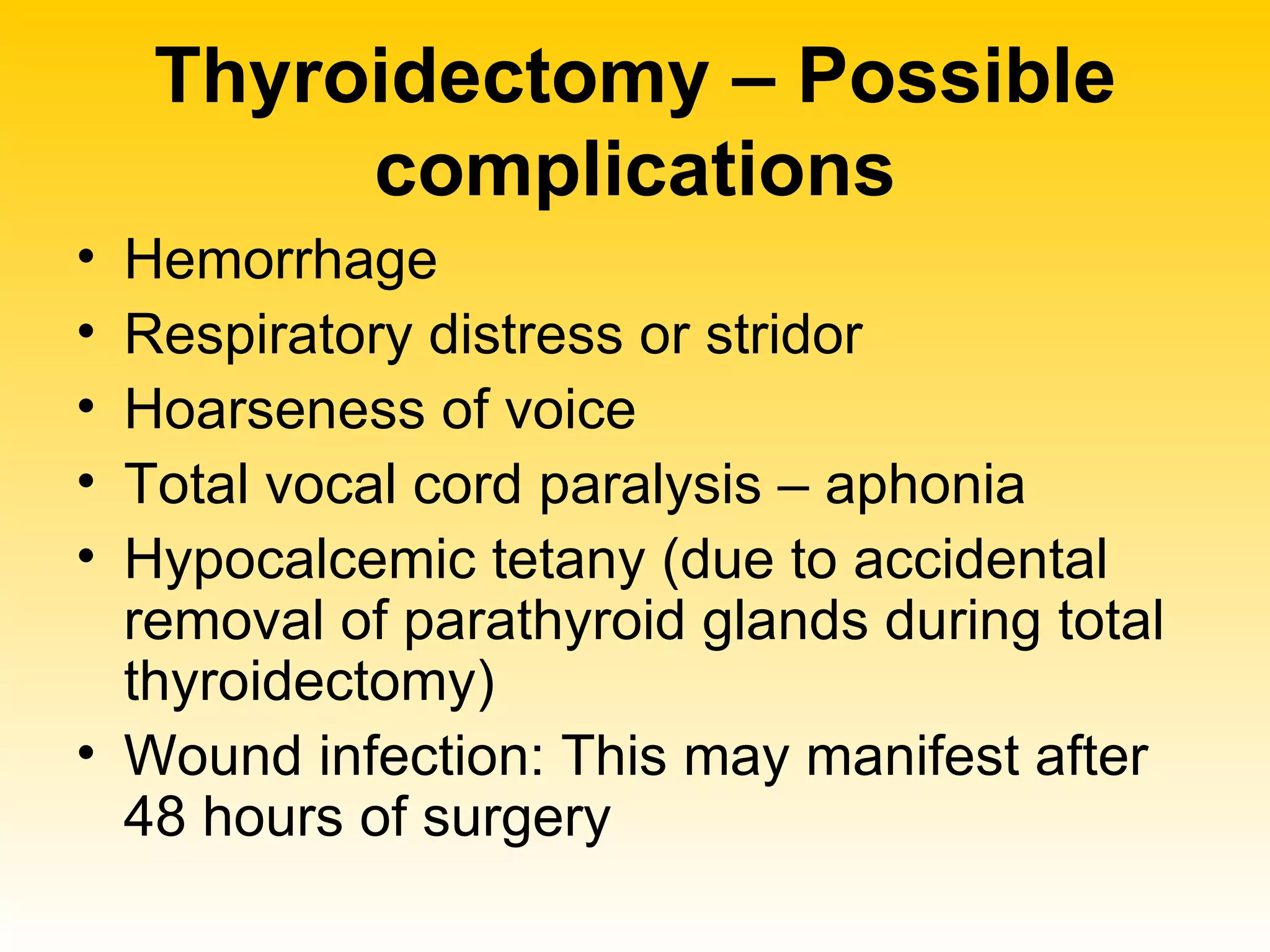 Thyroidectomy – Possible complications Hemorrhage Respiratory distress or stridor Hoarseness of voice Total vocal cord paralysis – aphonia  Hypocalcemic tetany (due to accidental removal of parathyroid glands during total thyroidectomy) Wound infection: This may manifest after 48 hours of surgery  