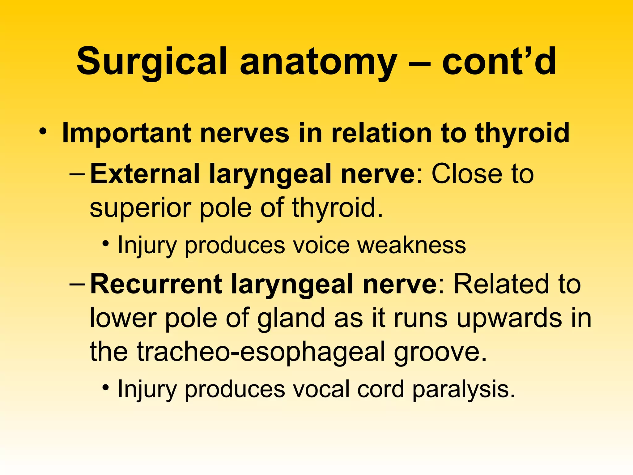 Surgical anatomy – cont’d Important nerves in relation to thyroid External laryngeal nerve : Close to superior pole of thyroid.  Injury produces voice weakness Recurrent laryngeal nerve : Related to lower pole of gland as it runs upwards in the tracheo-esophageal groove.  Injury produces vocal cord paralysis.  