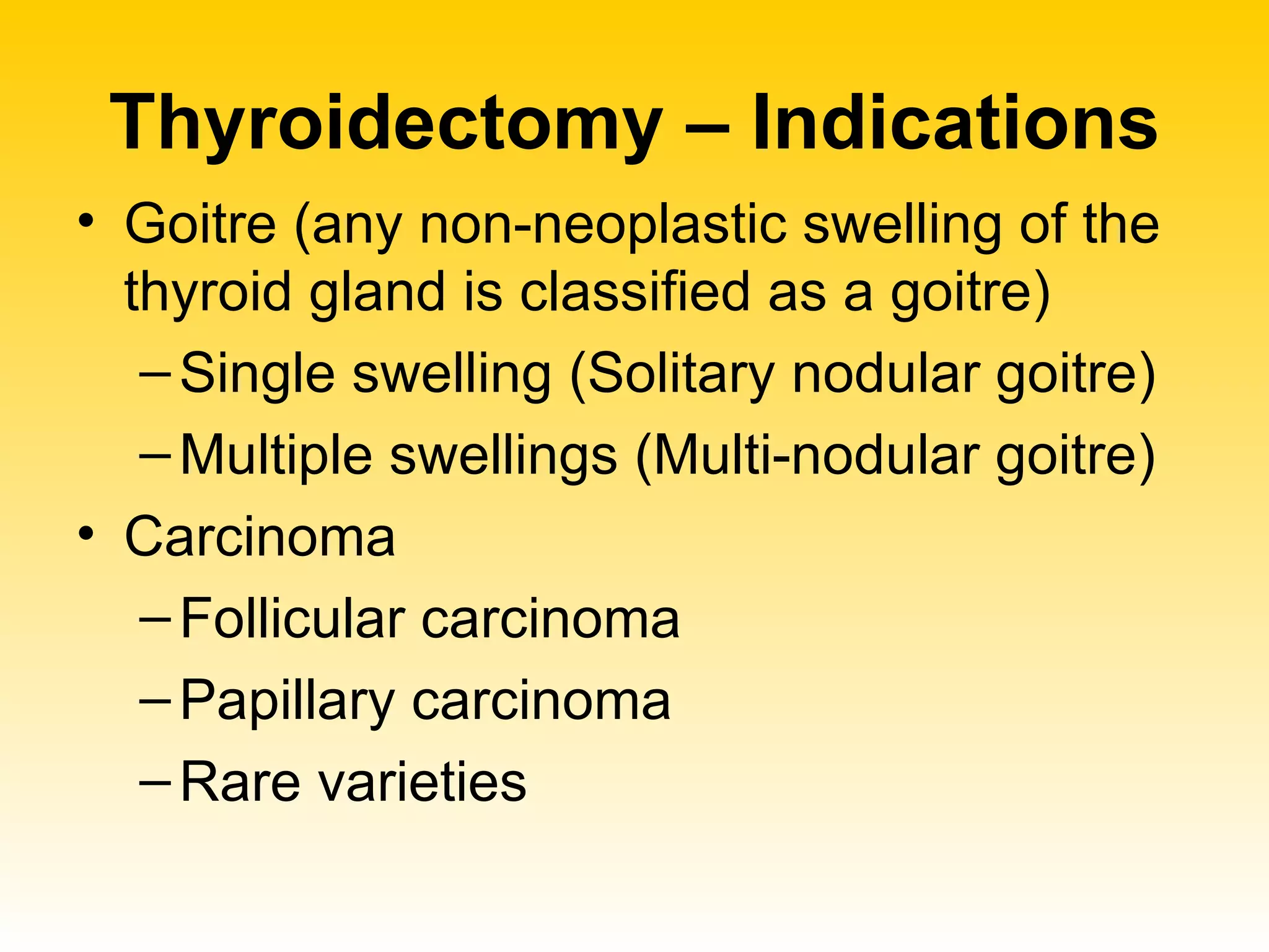 Thyroidectomy – Indications Goitre (any non-neoplastic swelling of the thyroid gland is classified as a goitre) Single swelling (Solitary nodular goitre) Multiple swellings (Multi-nodular goitre) Carcinoma Follicular carcinoma Papillary carcinoma Rare varieties 