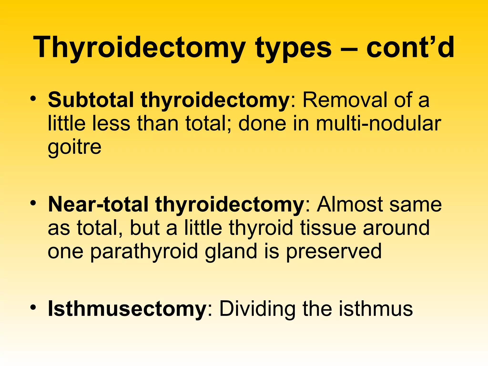 Thyroidectomy types – cont’d Subtotal thyroidectomy : Removal of a little less than total; done in multi-nodular goitre Near-total thyroidectomy : Almost same as total, but a little thyroid tissue around one parathyroid gland is preserved Isthmusectomy : Dividing the isthmus 