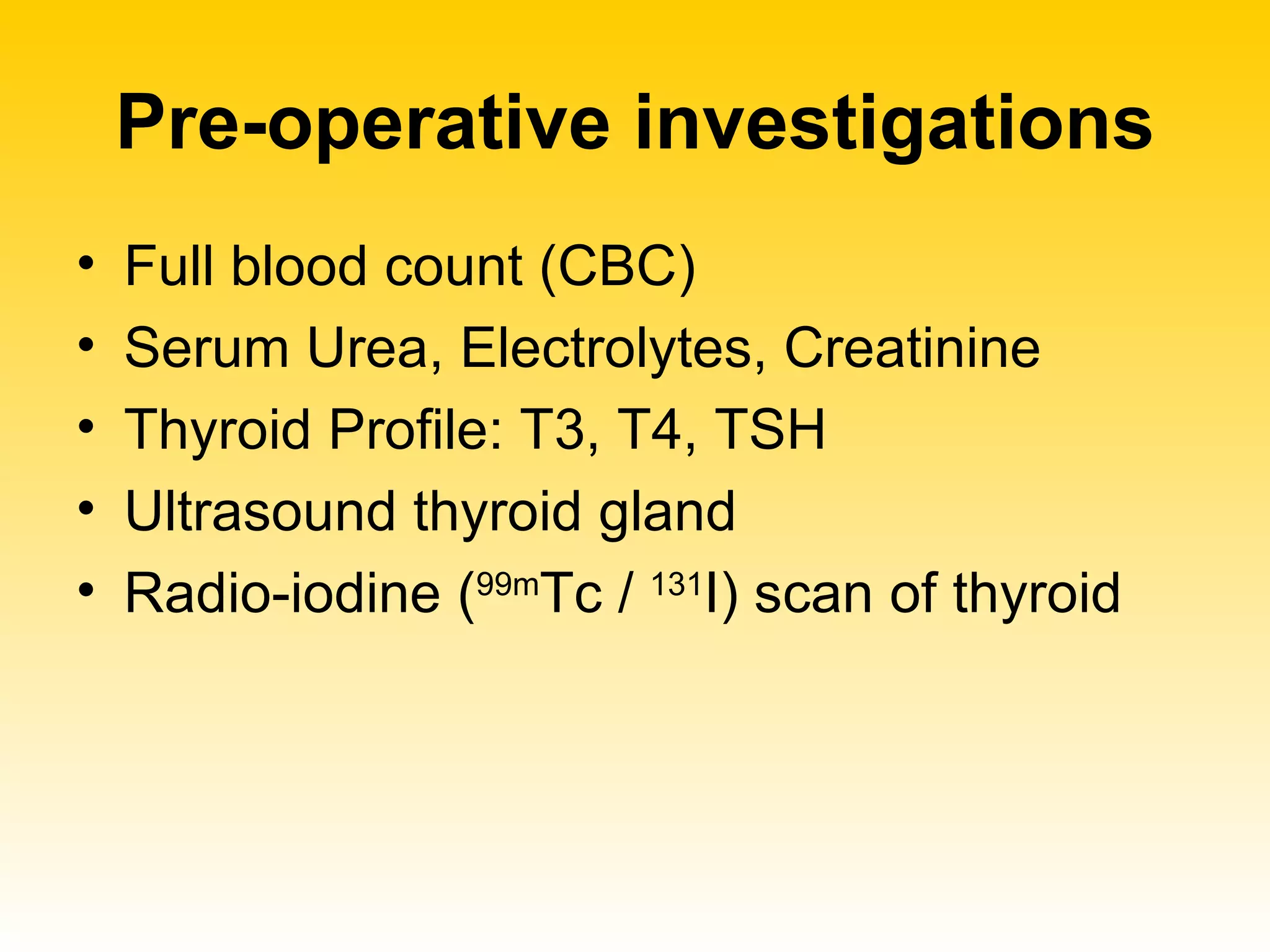 Pre-operative investigations Full blood count (CBC) Serum Urea, Electrolytes, Creatinine Thyroid Profile: T3, T4, TSH Ultrasound thyroid gland Radio-iodine ( 99m Tc /  131 I) scan of thyroid 