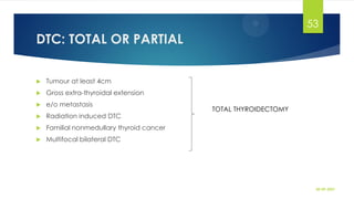 DTC: TOTAL OR PARTIAL
 Tumour at least 4cm
 Gross extra-thyroidal extension
 e/o metastasis
 Radiation induced DTC
 Familial nonmedullary thyroid cancer
 Multifocal bilateral DTC
30-09-2021
53
TOTAL THYROIDECTOMY
 