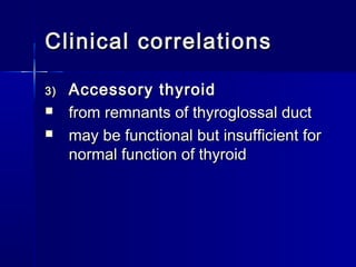 Clinical correlationsClinical correlations
3)3) Accessory thyroidAccessory thyroid
 from remnants of thyroglossal ductfrom remnants of thyroglossal duct
 may be functional but insufficient formay be functional but insufficient for
normal function of thyroidnormal function of thyroid
 