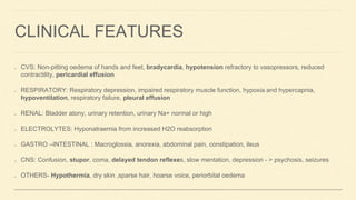 CLINICAL FEATURES
CVS: Non-pitting oedema of hands and feet, bradycardia, hypotension refractory to vasopressors, reduced
contractility, pericardial effusion
RESPIRATORY: Respiratory depression, impaired respiratory muscle function, hypoxia and hypercapnia,
hypoventilation, respiratory failure, pleural effusion
RENAL: Bladder atony, urinary retention, urinary Na+ normal or high
ELECTROLYTES: Hyponatraemia from increased H2O reabsorption
GASTRO –INTESTINAL : Macroglossia, anorexia, abdominal pain, constipation, ileus
CNS: Confusion, stupor, coma, delayed tendon reflexes, slow mentation, depression - > psychosis, seizures
OTHERS- Hypothermia, dry skin ,sparse hair, hoarse voice, periorbital oedema
 