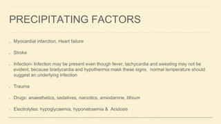 PRECIPITATING FACTORS
Myocardial infarction, Heart failure
Stroke
Infection- Infection may be present even though fever, tachycardia and sweating may not be
evident, because bradycardia and hypothermia mask these signs. normal temperature should
suggest an underlying infection
Trauma
Drugs: anaesthetics, sedatives, narcotics, amiodarone, lithium
Electrolytes: hypoglycaemia, hyponatraemia & Acidosis
 