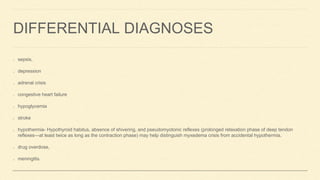 DIFFERENTIAL DIAGNOSES
sepsis,
depression
adrenal crisis
congestive heart failure
hypoglycemia
stroke
hypothermia- Hypothyroid habitus, absence of shivering, and pseudomyotonic reflexes (prolonged relaxation phase of deep tendon
reflexes—at least twice as long as the contraction phase) may help distinguish myxedema crisis from accidental hypothermia.
drug overdose,
meningitis.
 