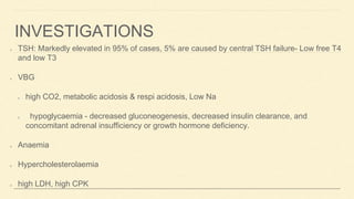 INVESTIGATIONS
TSH: Markedly elevated in 95% of cases, 5% are caused by central TSH failure- Low free T4
and low T3
VBG
high CO2, metabolic acidosis & respi acidosis, Low Na
hypoglycaemia - decreased gluconeogenesis, decreased insulin clearance, and
concomitant adrenal insufficiency or growth hormone deficiency.
Anaemia
Hypercholesterolaemia
high LDH, high CPK
 