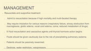 MANAGEMENT
Resuscitate and supportive treatment
Admit to resuscitation because if high mortality and multi-faceted therapy
May require intubation for various reasons (respiratory failure, airway obstruction from
macroglossia, glottic edema, vocal cord edema, coma, reduced metabolism of drugs)
IV fluid resuscitation and vasoactive agents until thyroid hormone action begins
Fluids should be given cautiously due to the risk of precipitating pulmonary oedema.
Patients should be passively rewarmed.
Dextrose, water restriction, vasopressors
 