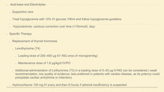 Acid-base and Electrolytes
Supportive care
Treat hypoglycemia with 10% IV glucose 100ml and follow hypoglycemia guideline
Hyponatremia: cautious correction over time (<10mmol/L day)
Specific Therapy
Replacement of thyroid hormones
Levothyroxine (T4)
Loading dose of 200–400 μg IV/ /NG once (4 microgram/kg)
Maintenance dose of 1.6 μg/kg/d IV/PO
Additional administration of Liothyronine (T3) in a loading dose of 5–20 μg IV/NG can be considered ( weak
recommendation, low quality of evidence- less preferred in patients with cardiac disease, as its potency could
precipitate cardiac arrhythmia or infarction)
Hydrocortisone 100 mg IV every and then 8 hourly if adrenal insufficiency is suspected
 