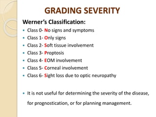 GRADING SEVERITY
Werner’s Classification:
 Class 0- No signs and symptoms
 Class 1- Only signs
 Class 2- Soft tissue involvement
 Class 3- Proptosis
 Class 4- EOM involvement
 Class 5- Corneal involvement
 Class 6- Sight loss due to optic neuropathy
 It is not useful for determining the severity of the disease,
for prognostication, or for planning management.
 