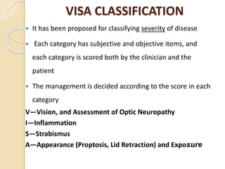 VISA CLASSIFICATION
 It has been proposed for classifying severity of disease
 Each category has subjective and objective items, and
each category is scored both by the clinician and the
patient
 The management is decided according to the score in each
category
V—Vision, and Assessment of Optic Neuropathy
I—Inflammation
S—Strabismus
A—Appearance (Proptosis, Lid Retraction) and Exposure
 