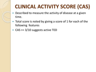CLINICAL ACTIVITY SCORE (CAS)
 Described to measure the activity of disease at a given
time.
 Total score is noted by giving a score of 1 for each of the
following features
 CAS >= 3/10 suggests active TED
 
