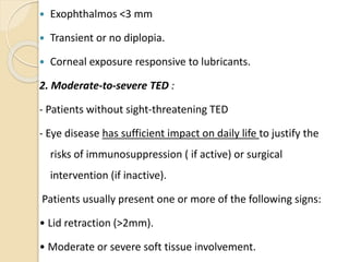  Exophthalmos <3 mm
 Transient or no diplopia.
 Corneal exposure responsive to lubricants.
2. Moderate-to-severe TED :
- Patients without sight-threatening TED
- Eye disease has sufficient impact on daily life to justify the
risks of immunosuppression ( if active) or surgical
intervention (if inactive).
Patients usually present one or more of the following signs:
• Lid retraction (>2mm).
• Moderate or severe soft tissue involvement.
 