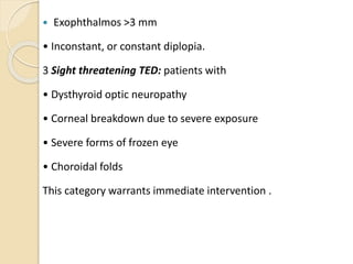  Exophthalmos >3 mm
• Inconstant, or constant diplopia.
3 Sight threatening TED: patients with
• Dysthyroid optic neuropathy
• Corneal breakdown due to severe exposure
• Severe forms of frozen eye
• Choroidal folds
This category warrants immediate intervention .
 