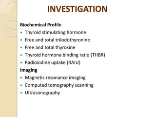 INVESTIGATION
Biochemical Profile
 Thyroid stimulating hormone
 Free and total triiodothyronine
 Free and total thyroxine
 Thyroid hormone binding ratio (THBR)
 Radioiodine uptake (RAIU)
Imaging
 Magnetic resonance imaging
 Computed tomography scanning
 Ultrasonography
 