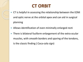 CT ORBIT
 CT is helpful in assessing the relationship between the EOM
and optic nerve at the orbital apex and can aid in surgical
planning
 Allows identification of even minimally enlarged recti
 There is bilateral fusiform enlargement of the extra-ocular
muscles, with smooth borders and sparing of the tendons,
is the classic finding ( Coca-cola sign)
 