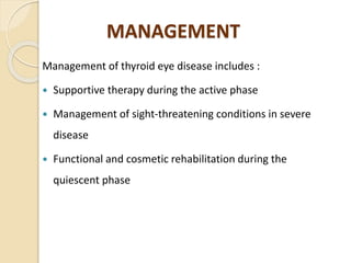 MANAGEMENT
Management of thyroid eye disease includes :
 Supportive therapy during the active phase
 Management of sight-threatening conditions in severe
disease
 Functional and cosmetic rehabilitation during the
quiescent phase
 