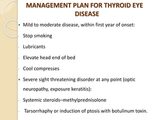 MANAGEMENT PLAN FOR THYROID EYE
DISEASE
 Mild to moderate disease, within first year of onset:
- Stop smoking
- Lubricants
- Elevate head end of bed
- Cool compresses
 Severe sight threatening disorder at any point (optic
neuropathy, exposure keratitis):
- Systemic steroids–methylprednisolone
- Tarsorrhaphy or induction of ptosis with botulinum toxin.
 