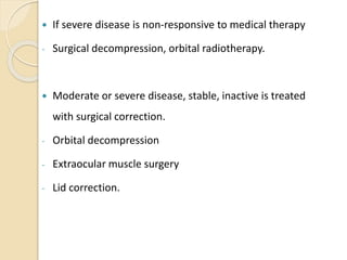  If severe disease is non-responsive to medical therapy
- Surgical decompression, orbital radiotherapy.
 Moderate or severe disease, stable, inactive is treated
with surgical correction.
- Orbital decompression
- Extraocular muscle surgery
- Lid correction.
 