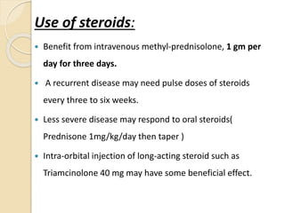 Use of steroids:
 Benefit from intravenous methyl-prednisolone, 1 gm per
day for three days.
 A recurrent disease may need pulse doses of steroids
every three to six weeks.
 Less severe disease may respond to oral steroids(
Prednisone 1mg/kg/day then taper )
 Intra-orbital injection of long-acting steroid such as
Triamcinolone 40 mg may have some beneficial effect.
 