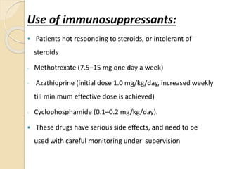 Use of immunosuppressants:
 Patients not responding to steroids, or intolerant of
steroids
- Methotrexate (7.5–15 mg one day a week)
- Azathioprine (initial dose 1.0 mg/kg/day, increased weekly
till minimum effective dose is achieved)
- Cyclophosphamide (0.1–0.2 mg/kg/day).
 These drugs have serious side effects, and need to be
used with careful monitoring under supervision
 