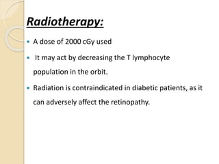 Radiotherapy:
 A dose of 2000 cGy used
 It may act by decreasing the T lymphocyte
population in the orbit.
 Radiation is contraindicated in diabetic patients, as it
can adversely affect the retinopathy.
 