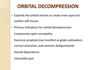 ORBITAL DECOMPRESSION
 Expands the orbital volume to create more space for
swollen soft tissues
 Primary indications for orbital decompression
- Compressive optic neuropathy
- Excessive proptosis (can manifest as globe subluxation,
corneal ulceration, and cosmetic disfigurement)
- Steroid dependence
- Intractable pain
 