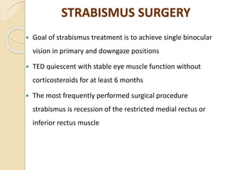STRABISMUS SURGERY
 Goal of strabismus treatment is to achieve single binocular
vision in primary and downgaze positions
 TED quiescent with stable eye muscle function without
corticosteroids for at least 6 months
 The most frequently performed surgical procedure
strabismus is recession of the restricted medial rectus or
inferior rectus muscle
 