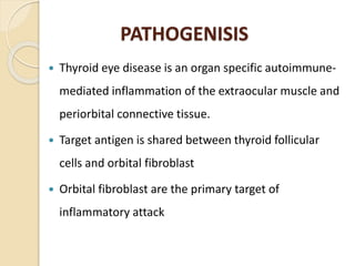PATHOGENISIS
 Thyroid eye disease is an organ specific autoimmune-
mediated inflammation of the extraocular muscle and
periorbital connective tissue.
 Target antigen is shared between thyroid follicular
cells and orbital fibroblast
 Orbital fibroblast are the primary target of
inflammatory attack
 