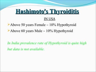 Hashimoto’s Thyroiditis
                         IN USA
Above 50 years Female – 10% Hypothyroid
Above 60 years Male – 10% Hypothyroid


In India prevalence rate of Hypothyroid is quite high
but data is not available.
 