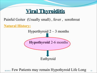Viral Thyroiditis
Painful Goiter (Usually small) , fever , sorethroat
Natural History:
              Hyperthyroid 2 – 3 months

                     Hypothyroid 2-6 months



                            Euthyroid

03/19/13   Few Patients may remain Hypothyroid Life Long   13
 