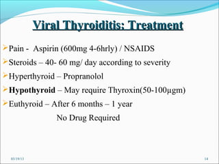 Viral Thyroiditis: Treatment
Pain - Aspirin (600mg 4-6hrly) / NSAIDS
Steroids – 40- 60 mg/ day according to severity
Hyperthyroid – Propranolol
Hypothyroid – May require Thyroxin(50-100µgm)
Euthyroid – After 6 months – 1 year
                 No Drug Required



  03/19/13                                         14
 