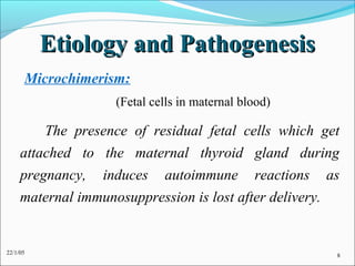 Etiology and Pathogenesis
      Microchimerism:
                    (Fetal cells in maternal blood)

         The presence of residual fetal cells which get
     attached to the maternal thyroid gland during
     pregnancy, induces autoimmune reactions as
     maternal immunosuppression is lost after delivery.


22/1/05                                               8
 