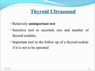 Thyroid Ultrasound

      Relatively unimportant test
      Sensitive tool to ascertain size and number of
           thyroid nodules.
      Important tool in the follow up of a thyroid nodule
           if it is not to be operated




03/19/13                                                     22
 