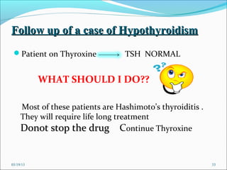 Follow up of a case of Hypothyroidism
 Patient on Thyroxine            TSH NORMAL


           WHAT SHOULD I DO??

     Most of these patients are Hashimoto’s thyroiditis .
     They will require life long treatment
     Donot stop the drug Continue Thyroxine


03/19/13                                                    33
 