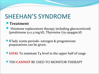 SHEEHAN’S SYNDROME
Treatment
 Hormone replacement therapy including glucocorticoid
 (prednisone 5+2.5 mg/d), Thyroxine (75-150µgm/d)

If lady wants periods- estrogen & progesterone
 preparations can be given.

GOAL To maintain T4 level in the upper half of range

TSH CANNOT BE USED TO MONITOR THERAPY
 