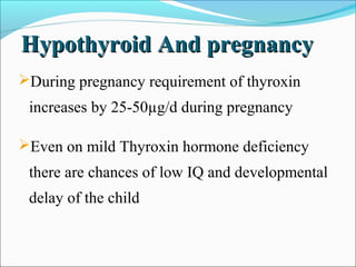 Hypothyroid And pregnancy
During pregnancy requirement of thyroxin
 increases by 25-50µg/d during pregnancy

Even on mild Thyroxin hormone deficiency
 there are chances of low IQ and developmental
 delay of the child
 