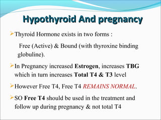 Hypothyroid And pregnancy
Thyroid Hormone exists in two forms :

  Free (Active) & Bound (with thyroxine binding
  globuline).
In Pregnancy increased Estrogen, increases TBG
 which in turn increases Total T4 & T3 level
However Free T4, Free T4 REMAINS NORMAL.
SO Free T4 should be used in the treatment and
 follow up during pregnancy & not total T4
 