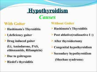 Hypothyroidism
                      Causes
With Goiter                  Without Goiter
 Hashimoto’s Thyroiditis     Hashimoto’s Thyroiditis

 I2 deficiency goiter        Post ablative(radioactive I 2)

 Drug induced goiter         After thyroidectomy
  (Li, Amiodarone, PAS,       Congenital hypothyroidism
  ethionamide, Rifampicin)
                              Secondary hypothyroidism
 Due to goitrogens
                                (Sheehan syndrome)
 Riedel’s thyroiditis
 