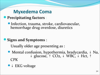Myxedema Coma
Precipitating factors :
  Infection,
            trauma, stroke, cardiovascular,
   hemorrhage drug overdose, diuretics


Signs and Symptoms :
   Usually older age presenting as :
   Mental confusion, hypothermia, bradycardia, ↓ Na,
             ↓ glucose, ↑ CO2, ↓ WBC, ↓ Hct, ↑
   CPK
  ↓   EKG voltage
                                                   50
 