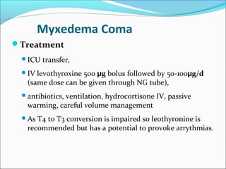 Myxedema Coma
Treatment
 ICU   transfer,
 IV  levothyroxine 500 µg bolus followed by 50-100µg/d
   (same dose can be given through NG tube),
 antibiotics,ventilation, hydrocortisone IV, passive
   warming, careful volume management
 As  T4 to T3 conversion is impaired so leothyronine is
   recommended but has a potential to provoke arrythmias.
 